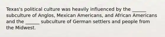 Texas's political culture was heavily influenced by the ______ subculture of Anglos, Mexican Americans, and African Americans and the ______ subculture of German settlers and people from the Midwest.