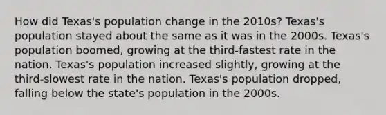 How did Texas's population change in the 2010s? Texas's population stayed about the same as it was in the 2000s. Texas's population boomed, growing at the third-fastest rate in the nation. Texas's population increased slightly, growing at the third-slowest rate in the nation. Texas's population dropped, falling below the state's population in the 2000s.