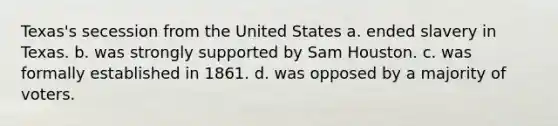 Texas's secession from the United States a. ended slavery in Texas. b. was strongly supported by Sam Houston. c. was formally established in 1861. d. was opposed by a majority of voters.