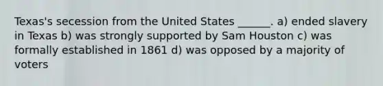 Texas's secession from the United States ______. a) ended slavery in Texas b) was strongly supported by Sam Houston c) was formally established in 1861 d) was opposed by a majority of voters