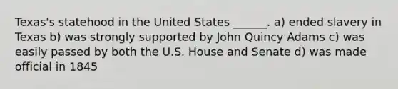 Texas's statehood in the United States ______. a) ended slavery in Texas b) was strongly supported by John Quincy Adams c) was easily passed by both the U.S. House and Senate d) was made official in 1845