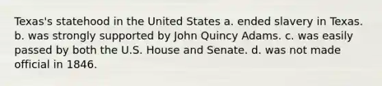 Texas's statehood in the United States a. ended slavery in Texas. b. was strongly supported by John Quincy Adams. c. was easily passed by both the U.S. House and Senate. d. was not made official in 1846.