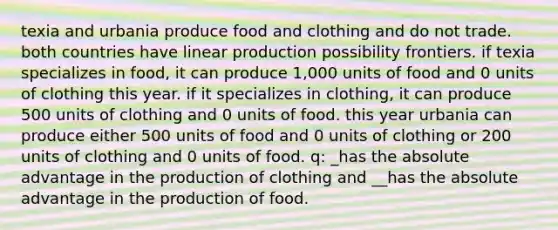 texia and urbania produce food and clothing and do not trade. both countries have linear production possibility frontiers. if texia specializes in food, it can produce 1,000 units of food and 0 units of clothing this year. if it specializes in clothing, it can produce 500 units of clothing and 0 units of food. this year urbania can produce either 500 units of food and 0 units of clothing or 200 units of clothing and 0 units of food. q: _has the absolute advantage in the production of clothing and __has the absolute advantage in the production of food.