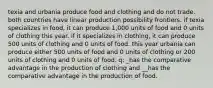 texia and urbania produce food and clothing and do not trade. both countries have linear production possibility frontiers. if texia specializes in food, it can produce 1,000 units of food and 0 units of clothing this year. if it specializes in clothing, it can produce 500 units of clothing and 0 units of food. this year urbania can produce either 500 units of food and 0 units of clothing or 200 units of clothing and 0 units of food. q: _has the comparative advantage in the production of clothing and __has the comparative advantage in the production of food.