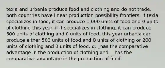 texia and urbania produce food and clothing and do not trade. both countries have linear production possibility frontiers. if texia specializes in food, it can produce 1,000 units of food and 0 units of clothing this year. if it specializes in clothing, it can produce 500 units of clothing and 0 units of food. this year urbania can produce either 500 units of food and 0 units of clothing or 200 units of clothing and 0 units of food. q: _has the comparative advantage in the production of clothing and __has the comparative advantage in the production of food.