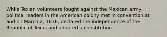 While Texian volunteers fought against the Mexican army, political leaders in the American colony met in convention at ___ and on March 2, 1836, declared the independence of the Republic of Texas and adopted a constitution.