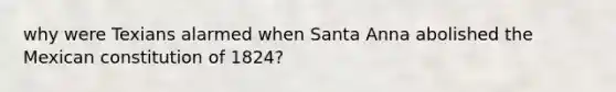 why were Texians alarmed when Santa Anna abolished the Mexican constitution of 1824?