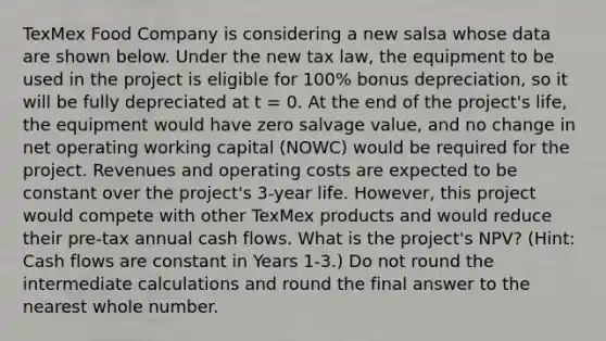 TexMex Food Company is considering a new salsa whose data are shown below. Under the new tax law, the equipment to be used in the project is eligible for 100% bonus depreciation, so it will be fully depreciated at t = 0. At the end of the project's life, the equipment would have zero salvage value, and no change in net operating working capital (NOWC) would be required for the project. Revenues and operating costs are expected to be constant over the project's 3-year life. However, this project would compete with other TexMex products and would reduce their pre-tax annual cash flows. What is the project's NPV? (Hint: Cash flows are constant in Years 1-3.) Do not round the intermediate calculations and round the final answer to the nearest whole number.