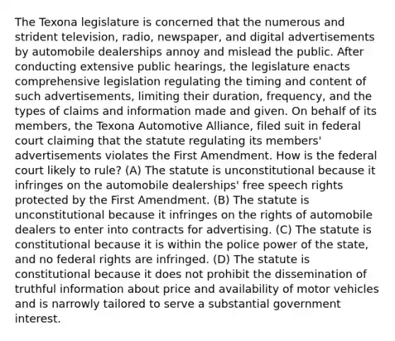 The Texona legislature is concerned that the numerous and strident television, radio, newspaper, and digital advertisements by automobile dealerships annoy and mislead the public. After conducting extensive public hearings, the legislature enacts comprehensive legislation regulating the timing and content of such advertisements, limiting their duration, frequency, and the types of claims and information made and given. On behalf of its members, the Texona Automotive Alliance, filed suit in federal court claiming that the statute regulating its members' advertisements violates the First Amendment. How is the federal court likely to rule? (A) The statute is unconstitutional because it infringes on the automobile dealerships' free speech rights protected by the First Amendment. (B) The statute is unconstitutional because it infringes on the rights of automobile dealers to enter into contracts for advertising. (C) The statute is constitutional because it is within the police power of the state, and no federal rights are infringed. (D) The statute is constitutional because it does not prohibit the dissemination of truthful information about price and availability of motor vehicles and is narrowly tailored to serve a substantial government interest.