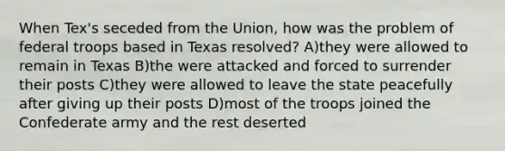 When Tex's seceded from the Union, how was the problem of federal troops based in Texas resolved? A)they were allowed to remain in Texas B)the were attacked and forced to surrender their posts C)they were allowed to leave the state peacefully after giving up their posts D)most of the troops joined the Confederate army and the rest deserted