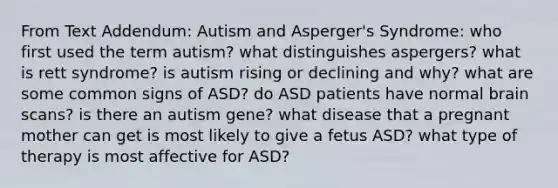 From Text Addendum: Autism and Asperger's Syndrome: who first used the term autism? what distinguishes aspergers? what is rett syndrome? is autism rising or declining and why? what are some common signs of ASD? do ASD patients have normal brain scans? is there an autism gene? what disease that a pregnant mother can get is most likely to give a fetus ASD? what type of therapy is most affective for ASD?