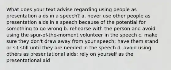 What does your text advise regarding using people as presentation aids in a speech? a. never use other people as presentation aids in a speech because of the potential for something to go wrong b. rehearse with the person and avoid using the spur-of-the-moment volunteer in the speech c. make sure they don't draw away from your speech; have them stand or sit still until they are needed in the speech d. avoid using others as presentational aids; rely on yourself as the presentational aid