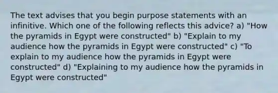 The text advises that you begin purpose statements with an infinitive. Which one of the following reflects this advice? a) "How the pyramids in Egypt were constructed" b) "Explain to my audience how the pyramids in Egypt were constructed" c) "To explain to my audience how the pyramids in Egypt were constructed" d) "Explaining to my audience how the pyramids in Egypt were constructed"