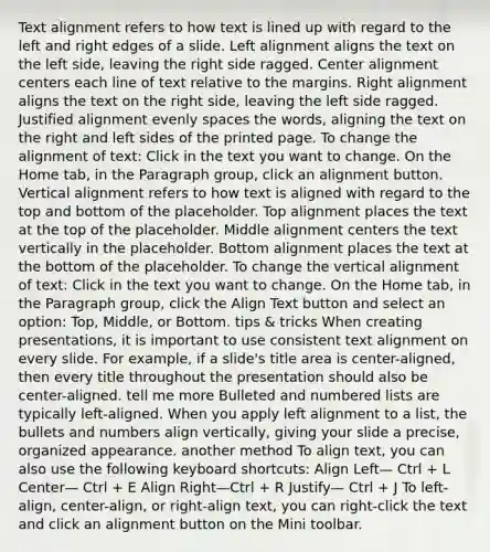 Text alignment refers to how text is lined up with regard to the left and right edges of a slide. Left alignment aligns the text on the left side, leaving the right side ragged. Center alignment centers each line of text relative to the margins. Right alignment aligns the text on the right side, leaving the left side ragged. Justified alignment evenly spaces the words, aligning the text on the right and left sides of the printed page. To change the alignment of text: Click in the text you want to change. On the Home tab, in the Paragraph group, click an alignment button. Vertical alignment refers to how text is aligned with regard to the top and bottom of the placeholder. Top alignment places the text at the top of the placeholder. Middle alignment centers the text vertically in the placeholder. Bottom alignment places the text at the bottom of the placeholder. To change the vertical alignment of text: Click in the text you want to change. On the Home tab, in the Paragraph group, click the Align Text button and select an option: Top, Middle, or Bottom. tips & tricks When creating presentations, it is important to use consistent text alignment on every slide. For example, if a slide's title area is center-aligned, then every title throughout the presentation should also be center-aligned. tell me more Bulleted and numbered lists are typically left-aligned. When you apply left alignment to a list, the bullets and numbers align vertically, giving your slide a precise, organized appearance. another method To align text, you can also use the following keyboard shortcuts: Align Left— Ctrl + L Center— Ctrl + E Align Right—Ctrl + R Justify— Ctrl + J To left-align, center-align, or right-align text, you can right-click the text and click an alignment button on the Mini toolbar.