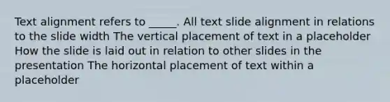 Text alignment refers to _____. All text slide alignment in relations to the slide width The vertical placement of text in a placeholder How the slide is laid out in relation to other slides in the presentation The horizontal placement of text within a placeholder