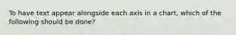 To have text appear alongside each axis in a chart, which of the following should be done?