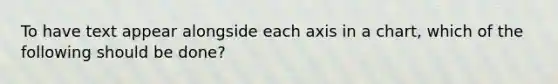 To have text appear alongside each axis in a chart, which of the following should be done?