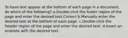 To have text appear at the bottom of each page in a document, do which of the following? a.Double-click the footer region of the page and enter the desired text.Correct b.Manually enter the desired text at the bottom of each page. c.Double-click the header region of the page and enter the desired text. d.Insert an endnote with the desired text.