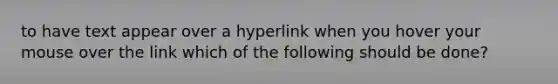 to have text appear over a hyperlink when you hover your mouse over the link which of the following should be done?