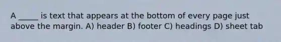 A _____ is text that appears at the bottom of every page just above the margin. A) header B) footer C) headings D) sheet tab