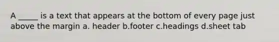 A _____ is a text that appears at the bottom of every page just above the margin a. header b.footer c.headings d.sheet tab