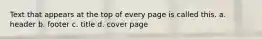 Text that appears at the top of every page is called this. a. header b. footer c. title d. cover page