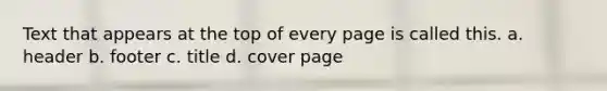 Text that appears at the top of every page is called this. a. header b. footer c. title d. cover page