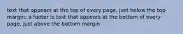 text that appears at the top of every page, just below the top margin; a footer is text that appears at the bottom of every page, just above the bottom margin