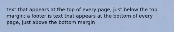 text that appears at the top of every page, just below the top margin; a footer is text that appears at the bottom of every page, just above the bottom margin