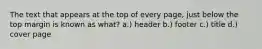 The text that appears at the top of every page, just below the top margin is known as what? a.) header b.) footer c.) title d.) cover page