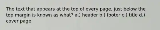 The text that appears at the top of every page, just below the top margin is known as what? a.) header b.) footer c.) title d.) cover page