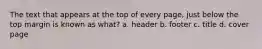 The text that appears at the top of every page, just below the top margin is known as what? a. header b. footer c. title d. cover page