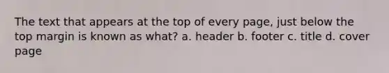 The text that appears at the top of every page, just below the top margin is known as what? a. header b. footer c. title d. cover page