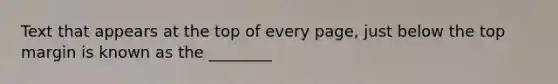 Text that appears at the top of every page, just below the top margin is known as the ________