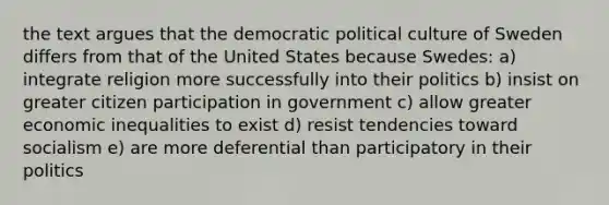 the text argues that the democratic political culture of Sweden differs from that of the United States because Swedes: a) integrate religion more successfully into their politics b) insist on greater citizen participation in government c) allow greater economic inequalities to exist d) resist tendencies toward socialism e) are more deferential than participatory in their politics