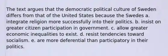 The text argues that the democratic political culture of Sweden differs from that of the United States because the Swedes a. integrate religion more successfully into their politics. b. insist on greater citizen participation in government. c. allow greater economic inequalities to exist. d. resist tendencies toward socialism. e. are more deferential than participatory in their politics.