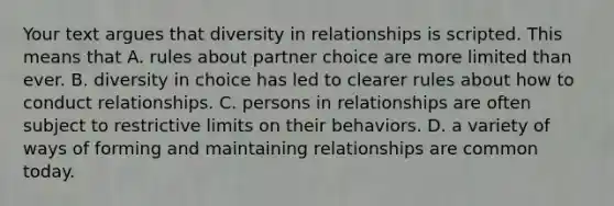 Your text argues that diversity in relationships is scripted. This means that A. rules about partner choice are more limited than ever. B. diversity in choice has led to clearer rules about how to conduct relationships. C. persons in relationships are often subject to restrictive limits on their behaviors. D. a variety of ways of forming and maintaining relationships are common today.