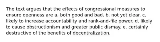 The text argues that the effects of congressional measures to ensure openness are a. both good and bad. b. not yet clear. c. likely to increase accountability and rank-and-file power. d. likely to cause obstructionism and greater public dismay. e. certainly destructive of the benefits of decentralization.