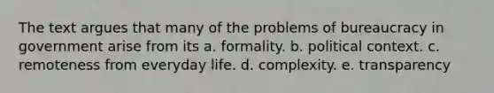 The text argues that many of the problems of bureaucracy in government arise from its a. formality. b. political context. c. remoteness from everyday life. d. complexity. e. transparency