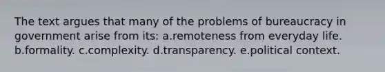 The text argues that many of the problems of bureaucracy in government arise from its: a.remoteness from everyday life. b.formality. c.complexity. d.transparency. e.political context.