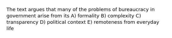 The text argues that many of the problems of bureaucracy in government arise from its A) formality B) complexity C) transparency D) political context E) remoteness from everyday life