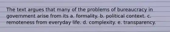 The text argues that many of the problems of bureaucracy in government arise from its a. formality. b. political context. c. remoteness from everyday life. d. complexity. e. transparency.