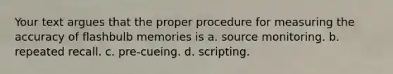 Your text argues that the proper procedure for measuring the accuracy of flashbulb memories is a. source monitoring. b. repeated recall. c. pre-cueing. d. scripting.