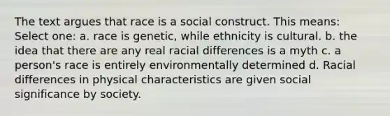 The text argues that race is a social construct. This means: Select one: a. race is genetic, while ethnicity is cultural. b. the idea that there are any real racial differences is a myth c. a person's race is entirely environmentally determined d. Racial differences in physical characteristics are given social significance by society.