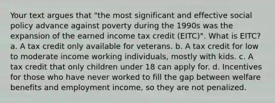 Your text argues that "the most significant and effective social policy advance against poverty during the 1990s was the expansion of the earned income tax credit (EITC)". What is EITC? a. A tax credit only available for veterans. b. A tax credit for low to moderate income working individuals, mostly with kids. c. A tax credit that only children under 18 can apply for. d. Incentives for those who have never worked to fill the gap between welfare benefits and employment income, so they are not penalized.