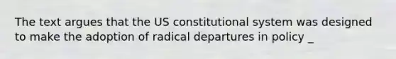 The text argues that the US constitutional system was designed to make the adoption of radical departures in policy _