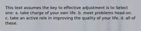 This text assumes the key to effective adjustment is to Select one: a. take charge of your own life. b. meet problems head-on. c. take an active role in improving the quality of your life. d. all of these.