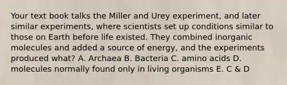 Your text book talks the Miller and Urey experiment, and later similar experiments, where scientists set up conditions similar to those on Earth before life existed. They combined in<a href='https://www.questionai.com/knowledge/kjUwUacPFG-organic-molecules' class='anchor-knowledge'>organic molecules</a> and added a source of energy, and the experiments produced what? A. Archaea B. Bacteria C. <a href='https://www.questionai.com/knowledge/k9gb720LCl-amino-acids' class='anchor-knowledge'>amino acids</a> D. molecules normally found only in living organisms E. C & D