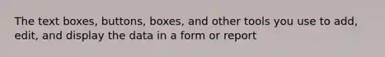 The text boxes, buttons, boxes, and other tools you use to add, edit, and display the data in a form or report