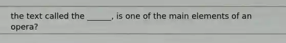 the text called the ______, is one of the main elements of an opera?